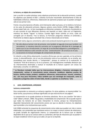 3
La lectura, un objeto de conocimiento
Leer y escribir se suelen plantear como objetivos prioritarios de la educación primaria, cuando
los objetivos que plantea el DCB y Disseny Curricular trascienden absolutamente la idea de
habilidades (relectura, inferencias, elaboración de opiniones propias) que se puedan conseguir
sólo en ese primer ciclo.
Frente a las prescripciones oficiales, será interesante saber qué pasa, en lo relativo a la lectura
en las aulas de educación primaria. Algunos autores como Durkin (1978), Hodges (1980), la
misma Isabel Solé, etc., lo han investigado en diferentes contextos. En general, el protocolo en
el aula consiste en que diferentes alumnos van leyendo un texto, cada uno un fragmento,
mientras los demás “siguen” la lectura. Cuando algún lector comete un error, suele ser
corregido por el docente. Tras la lectura, se formulan preguntas relativas al contenido y
finalmente se elabora alguna actividad más o menos relacionada con el texto.
Isabel Solé realiza algunos comentarios sobre este protocolo bastante general en las aulas:
 No sólo afecta al primer ciclo de primaria, sino también al segundo (creo que también a la
secundaria). La mecánica descrita contrasta con la progresiva dificultad de la tipología de
textos que se van introduciendo a lo largo de la escolaridad obligatoria y postobligatoria.
 El material didáctico suele coincidir con esta “protocolización” de la lectura en el aula.
 La secuencia no incluye estrategias de comprensión de textos.
En relación a esta última observación, la autora afirma que una vez superada, en los primeros
cursos, la descodificación, con el uso de protocolos como el ya analizado, no se enseña, por
escandaloso que resulte decirlo, a “comprender”, porque se centran en la evaluación, el
“producto” final de la lectura y no en su proceso. Las investigaciones reseñadas destacan que
las intervenciones destinadas a evaluar el resultado de la lectura superan con creces las
destinadas a enseñar. En definitiva:
“ La literatura revisada indica que las intervenciones dirigidas a fomentar estrategias de
comprensión –activar el conocimiento previo relevante, establecer objetivos previos de
lectura, clarificar dudas, predecir, establecer inferencias, autocuestionar, resumir, sintetizar,
etc.- son muy poco frecuentes; indica también que una estrategia de evaluación, como la
respuesta a preguntas sobre el texto leído, tiende a suplantar su enseñanza.” (31)
2. LEER, COMPRENDER, APRENDER
Lectura y comprensión
Para comprender es necesario un esfuerzo cognitivo. En otras palabras, es imprescindible “un
lector activo, que procesa y atribuye significado a lo que está escrito en una página”.
La comprensión no se puede plantear en términos absolutos. No es una cuestión “de todo o
nada” (Baker y Brown, 1984). Hay grados y modalidades de comprensión. No se puede esperar
que todos los lectores de un texto interpreten lo mismo, porque las interpretaciones
dependen básicamente del conocimiento previo con que se aborda la lectura, los objetivos
que la presiden y las motivaciones que suscita.
Coll (1983) entiende los esquemas de conocimiento como redes que pueden ser más o menos
elaboradas, con contenidos que mantienen entre sí un mayor o menor número de relaciones y
un grado variable de organización interna. La comprensión de la lectura que se aborda
dependerá de lo que ya se conoce sobre su contenido y del tipo de relaciones que se puedan o
se sepan establecer entre lo que ya se sabe y lo que se va leyendo.
 