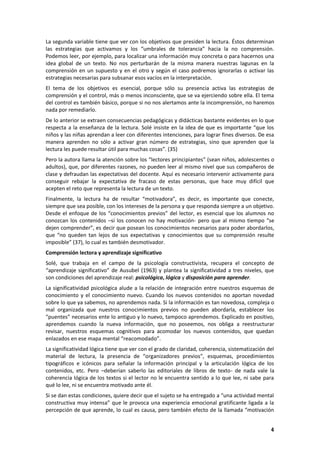 4
La segunda variable tiene que ver con los objetivos que presiden la lectura. Éstos determinan
las estrategias que activamos y los “umbrales de tolerancia” hacia la no comprensión.
Podemos leer, por ejemplo, para localizar una información muy concreta o para hacernos una
idea global de un texto. No nos perturbarán de la misma manera nuestras lagunas en la
comprensión en un supuesto y en el otro y según el caso podremos ignorarlas o activar las
estrategias necesarias para subsanar esos vacíos en la interpretación.
El tema de los objetivos es esencial, porque sólo su presencia activa las estrategias de
comprensión y el control, más o menos inconsciente, que se va ejerciendo sobre ella. El tema
del control es también básico, porque si no nos alertamos ante la incomprensión, no haremos
nada por remediarlo.
De lo anterior se extraen consecuencias pedagógicas y didácticas bastante evidentes en lo que
respecta a la enseñanza de la lectura. Solé insiste en la idea de que es importante “que los
niños y las niñas aprendan a leer con diferentes intenciones, para lograr fines diversos. De esa
manera aprenden no sólo a activar gran número de estrategias, sino que aprenden que la
lectura les puede resultar útil para muchas cosas”. (35)
Pero la autora llama la atención sobre los “lectores principiantes” (sean niños, adolescentes o
adultos), que, por diferentes razones, no pueden leer al mismo nivel que sus compañeros de
clase y defraudan las expectativas del docente. Aquí es necesario intervenir activamente para
conseguir rebajar la expectativa de fracaso de estas personas, que hace muy difícil que
acepten el reto que representa la lectura de un texto.
Finalmente, la lectura ha de resultar “motivadora”, es decir, es importante que conecte,
siempre que sea posible, con los intereses de la persona y que responda siempre a un objetivo.
Desde el enfoque de los “conocimientos previos” del lector, es esencial que los alumnos no
conozcan los contenidos –si los conocen no hay motivación- pero que al mismo tiempo “se
dejen comprender”, es decir que posean los conocimientos necesarios para poder abordarlos,
que “no queden tan lejos de sus expectativas y conocimientos que su comprensión resulte
imposible” (37), lo cual es también desmotivador.
Comprensión lectora y aprendizaje significativo
Solé, que trabaja en el campo de la psicología constructivista, recupera el concepto de
“aprendizaje significativo” de Ausubel (1963) y plantea la significatividad a tres niveles, que
son condiciones del aprendizaje real: psicológica, lógica y disposición para aprender.
La significatividad psicológica alude a la relación de integración entre nuestros esquemas de
conocimiento y el conocimiento nuevo. Cuando los nuevos contenidos no aportan novedad
sobre lo que ya sabemos, no aprendemos nada. Si la información es tan novedosa, compleja o
mal organizada que nuestros conocimientos previos no pueden abordarla, establecer los
“puentes” necesarios ente lo antiguo y lo nuevo, tampoco aprendemos. Explicado en positivo,
aprendemos cuando la nueva información, que no poseemos, nos obliga a reestructurar
revisar, nuestros esquemas cognitivos para acomodar los nuevos contenidos, que quedan
enlazados en ese mapa mental “reacomodado”.
La significatividad lógica tiene que ver con el grado de claridad, coherencia, sistematización del
material de lectura, la presencia de “organizadores previos”, esquemas, procedimientos
tipográficos e icónicos para señalar la información principal y la articulación lógica de los
contenidos, etc. Pero –deberían saberlo las editoriales de libros de texto- de nada vale la
coherencia lógica de los textos si el lector no le encuentra sentido a lo que lee, ni sabe para
qué lo lee, ni se encuentra motivado ante él.
Si se dan estas condiciones, quiere decir que el sujeto se ha entregado a “una actividad mental
constructiva muy intensa” que le provoca una experiencia emocional gratificante ligada a la
percepción de que aprende, lo cual es causa, pero también efecto de la llamada “motivación
 