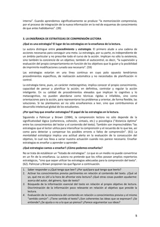 5
interna”. Cuando aprendemos significativamente se produce “la memorización comprensiva,
por el proceso de integración de la nueva información en la red de esquemas de conocimiento
de que antes hablábamos”. (39)
3. LA ENSEÑANZA DE ESTRATEGIAS DE COMPRENSIÓN LECTORA
¿Qué es una estrategia? El lugar de las estrategias en la enseñanza de la lectura.
La autora distingue entre procedimiento y estrategia. El primero alude a una cadena de
acciones necesarias para conseguir una meta. La estrategia, por su parte, es independiente de
un ámbito particular y no prescribe todo el curso de la acción. Implican no sólo la existencia,
sino también la conciencia de un objetivo; también el autocontrol, es decir, “la supervisión y
evaluación del propio comportamiento en función de los objetivos que lo guían y la posibilidad
de imprimirle modificaciones cunado sea necesario”. (59)
Las estrategias estarían en una línea continua en cuyo polo opuesto tendríamos
procedimientos específicos, de realización automática y no necesitados de planificación ni
control.
La estrategia tiene, pues, un carácter metacognitivo, implica conocer el propio conocimiento,
capacidad de pensar y planificar la acción; en definitiva, controlar y regular la acción
inteligente. En su calidad de procedimientos elevados que implican lo cognitivo y lo
metacognitivo, no pueden abordarse como técnicas rígidas e infalibles, sino como
orientaciones para la acción, para representarse los problemas y orientar, de forma flexible, las
soluciones. Si las planteamos así no sólo enseñaremos a leer, sino que contribuiremos al
desarrollo intelectual global de los estudiantes.
¿Por qué hay que enseñar estrategias? El papel de las estrategias en la lectura.
Siguiendo a Palincsar y Brown (1984), la comprensión lectora no sólo depende de la
significatividad lógica (coherencia, cohesión, sintaxis, etc.) y psicológica (“distancia óptima”
entre los conocimientos del lector y el contenido del texto). También son imprescindibles “las
estrategias que el lector utiliza para intensificar la comprensión y el recuerdo de lo que lee, así
como para detectar y compensar los posibles errores o fallos de comprensión”. (61) La
mentalidad estratégica implica una actitud alerta en la evaluación de la consecución del
objetivo, lo cual nos lleva a variar nuestra actuación cuando nos parece necesario. Enseñar
estrategias es enseñar a aprender a aprender.
¿Qué estrategias vamos a enseñar? ¿Cómo podemos enseñarlas?
No se trata de establecer un “listado de estrategias”. Lo que es un medio no puede convertirse
en un fin de la enseñanza. La autora no pretende que los niños posean amplios repertorios
estratégicos, “sino que sepan utilizar las estrategias adecuadas para la comprensión del texto”.
(62). Palincsar y Brown proponen las que figuran a continuación.
1. Saber responder a ¿Qué tengo que leer? ¿Por qué/para qué tengo que leerlo?
2. Activar los conocimientos previos pertinentes en relación al contenido del texto. ¿Qué sé
yo, qué me es útil a la hora de afrontar esta lectura? ¿Qué otras cosas pueden ayudarme:
acerca del autor, del género, tipo de texto?
3. Búsqueda de la información esencial del texto en relación al propio objetivo de lectura.
Discriminación de la información poco relevante en relación al objetivo que preside la
lectura.
4. Evaluación de la consistencia del contenido en relación a conocimientos previos y el mismo
“sentido común”: ¿Tiene sentido el texto? ¿Son coherentes las ideas que se expresan? ¿Se
entiende? ¿Se ajusta o no a lo que yo pienso? ¿Parece argumentar sus ideas?
 