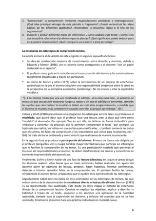 6
5. “Monitorizar” la comprensión mediante recapitulaciones periódicas e interrogaciones:
¿Qué idea principal extraigo de este párrafo o fragmento? ¿Puedo reconstruir las ideas
básicas de los diferentes apartados? ¿Reconstruir la secuencia lógica o el hilo de los
argumentos?
6. Elaborar y probar diferentes tipos de inferencias: ¿Cómo acabará este texto? ¿Cómo creo
que se podría solucionar el problema que se plantea? ¿Qué significado puedo deducir para
esta palabra desconocida? ¿Qué creo que le va a ocurrir a este personaje?
La enseñanza de estrategias de comprensión lectora.
La autora enmarca el desarrollo de este epígrafe en algunos supuestos teóricos:
 La idea de construcción conjunta de conocimientos entre docente y alumnos, debida a
Edwards y Mercer (1988), con el alumno como protagonista y el docente “con un papel
destacado en el reparto”.
 El profesor como guía en la relación entre la construcción del alumno y las construcciones
socialmente establecidas a través del currículum.
 La teoría de Bruner y otros (1976) sobre la conveniencia de un proceso de enseñanza-
aprendizaje en la que el alumno adquiere una responsabilidad progresiva sobre la tarea en
la perspectiva de su completa autonomía. (andamiaje). No me resisto a citar la espléndida
metáfora:
“(…) del mismo modo que una vez construido el edificio –si la cosa salió bien-, el andamio se
retira sin que sea posible encontrar luego su rastro y sin que el edificio se derrumbe, también
las ayudas que caracterizan la enseñanza deben ser retiradas progresivamente, a medida que
el alumno se muestra más competente y puede controlar su propio aprendizaje.” (65)
Collins y Smith (1980) presentaron una progresión de estrategias en tres fases: La primera es el
modelado, que quiere decir que el profesor hace una lectura ante la clase que sirve como
“modelo” al alumnado. Por ejemplo “lee en voz alta, se detiene de forma sistemática para
verbalizar y comentar los procesos que le permiten comprender el texto –por ejemplo, las
hipótesis que realiza, los índices en que se basa para verificarlas…-; también comenta las dudas
que encuentra, los fallos de comprensión y los mecanismos que utiliza para resolverlos, etc.”.
(66). Se trata de hacer deliberado y consciente lo que realizamos de manera inconsciente.
En la segunda fase se produce la participación del alumno. Primero de forma más dirigida por
el profesor (preguntas, etc.) y luego dándole mayor libertad para que participe en estrategias
que le faciliten la comprensión de los textos. Es una participación tutelada que pretende el
traspaso de responsabilidades al alumno. Se deben desdramatizar los errores y convertirlos en
elemento imprescindible del aprendizaje.
Finalmente, Collins y Smith hablan de una fase de lectura silenciosa, en la que se tareas de que
los alumnos realicen solos tareas que en fases anteriores habían realizado con ayuda del
docente partir de objetivos de lectura, predecir, hacer hipótesis, intentar confirmarlas,
detectar e intentar remediar fallos en la comprensión, etc. El profesor facilita las tareas,
ofreciéndole al alumno textos preparados que le ayuden en la ejercitación de las estrategias.
Seguidamente Isabel Solé nos habla de otra orientación de las estrategias de lectura, las que
entran dentro de la denominación de enseñanza directa o instrucción directa. Barman (1985)
es su representante más cualificado. Éste divide en cinco etapas el método de enseñanza
directa de la comprensión lectora. Consiste en explicar los objetivos, explicar y describir la
habilidad a través de un texto, proponer a los alumnos una aplicación de la habilidad
aprendida, siempre bajo la supervisión del docente, y reforzar los aspectos que no se han
asimilado. Finalmente el alumno hace una práctica individual con material nuevo.
 