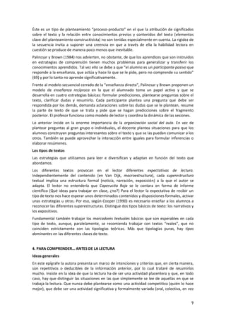 7
Éste es un tipo de planteamiento “proceso-producto” en el que la atribución de significados
sobre el texto y la relación entre conocimientos previos y contenidos del texto (elementos
clave del planteamiento constructivista) no son tenidas especialmente en cuenta. La rigidez de
la secuencia invita a suponer una creencia en que a través de ella la habilidad lectora en
cuestión se produce de manera poco menos que inevitable.
Palincsar y Brown (1984) nos advierten, no obstante, de que los aprendices que son instruidos
en estrategias de comprensión tienen muchos problemas para generalizar y transferir los
conocimientos aprendidos. Tal vez ello se debe a que “el alumno es un participante pasivo que
responde a la enseñanza, que actúa y hace lo que se le pide, pero no comprende su sentido”
(69) y por lo tanto no aprende significativamente.
Frente al modelo secuencial cerrado de la “enseñanza directa”, Palincsar y Brown proponen un
modelo de enseñanza recíproca en la que el alumnado toma un papel activo y que se
desarrolla en cuatro estrategias básicas: formular predicciones, plantearse preguntas sobre el
texto, clarificar dudas y resumirlo. Cada participante plantea una pregunta que debe ser
respondida por los demás, demanda aclaraciones sobre las dudas que se le plantean, resume
la parte de texto de que se trata y pide que se hagan predicciones sobre el fragmento
posterior. El profesor funciona como modelo de lector y coordina la dinámica de las sesiones.
Lo anterior incide en la enorme importancia de la organización social del aula. En vez de
plantear preguntas al gran grupo o individuales, el docente plantea situaciones para que los
alumnos construyan preguntas interesantes sobre el texto y que se las puedan comunicar a los
otros. También se puede aprovechar la interacción entre iguales para formular inferencias o
elaborar resúmenes.
Los tipos de textos
Las estrategias que utilizamos para leer e diversifican y adaptan en función del texto que
abordamos.
Los diferentes textos provocan en el lector diferentes expectativas de lectura.
Independientemente del contenido (en Van Dijk, macroestructura), cada superestructura
textual implica una estructura formal (noticia, narración, exposición) a la que el autor se
adapta. El lector no entendería que Caperucita Roja se le contara en forma de informe
científico (Qué ideas para trabajar en clase, ¿no?) Para el lector la expectativa de recibir un
tipo de texto nos hace esperar unos determinados contenidos y disposiciones formales, activar
unas estrategias u otras. Por eso, según Cooper (1990) es necesario enseñar a los alumnos a
reconocer las diferentes superestructuras. Distingue dos tipos básicos de texto: los narrativos y
los expositivos.
Fundamental también trabajar los marcadores textuales básicos que son esperables en cada
tipo de texto, aunque, paralelamente, se recomienda trabajar con textos “reales”, que no
coinciden estrictamente con las tipologías teóricas. Más que tipologías puras, hay tipos
dominantes en las diferentes clases de texto.
4. PARA COMPRENDER… ANTES DE LA LECTURA
Ideas generales
En este epígrafe la autora presenta un marco de intenciones y criterios que, en cierta manera,
son repetitivos o deducibles de la información anterior, por lo cual trataré de resumirlos
mucho. Insiste en la idea de que la lectura ha de ser una actividad placentera y que, en todo
caso, hay que distinguir las situaciones en las que simplemente se lee de aquellas en que se
trabaja la lectura. Que nunca debe plantearse como una actividad competitiva (quién lo hace
mejor), que debe ser una actividad significativa y formalmente variada (oral, colectiva, en vez
 
