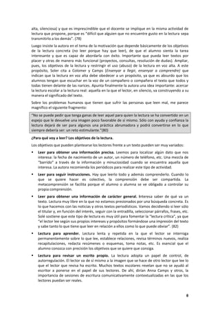8
alta, silenciosa) y que es imprescindible que el docente se implique en la misma actividad de
lectura que propone, porque es “difícil que alguien que no encuentre gusto en la lectura sepa
transmitirlo a los demás”. (78)
Luego insiste la autora en el tema de la motivación que depende básicamente de los objetivos
de la lectura concreta (no leer porque hay que leer), de que el alumno sienta la tarea
interesante y que es capaz de abordarla con éxito. Importante que pueda leer textos por
placer y otras de manera más funcional (proyectos, consultas, resolución de dudas). Ampliar,
pues, los objetivos de la lectura y restringir el uso (abuso) de la lectura en voz alta. A este
propósito, Soler cita a Colomer y Camps (Ensenyar a llegir, ensenyar a comprendre) que
indican que la lectura en voz alta debe obedecer a un propósito, ya que es absurdo que los
alumnos tengan que escuchar en la voz de un compañero o compañera el texto que todos y
todas tienen delante de las narices. Apunta finalmente la autora una idea importante: acercar
la lectura escolar a la lectura real: aquella en la que el lector, en silencio, va construyendo a su
manera el significado del texto.
Sobre los problemas humanos que tienen que sufrir las personas que leen mal, me parece
magnífico el siguiente fragmento:
“No se puede pedir que tenga ganas de leer aquel para quien la lectura se ha convertido en un
espejo que le devuelve una imagen poco favorable de sí mismo. Sólo con ayuda y confianza la
lectura dejará de ser para algunos una práctica abrumadora y podrá convertirse en lo que
siempre debería ser: un reto estimulante.”(80)
¿Para qué voy a leer? Los objetivos de la lectura.
Los objetivos que pueden plantearse los lectores frente a un texto pueden ser muy variados:
 Leer para obtener una información precisa. Leemos para localizar algún dato que nos
interesa: la fecha de nacimiento de un autor, un número de teléfono, etc. Una mezcla de
“barrido” a través de la información y minuciosidad cuando se encuentra aquella que
interesa. La autora recomienda los periódicos para realizar este tipo de actividad.
 Leer para seguir instrucciones. Hay que leerlo todo y además comprenderlo. Cuando lo
que se quiere hacer es colectivo, la comprensión debe ser compartida. La
metacomprensión se facilita porque el alumno o alumna se ve obligado a controlar su
propia comprensión.
 Leer para obtener una información de carácter general. Interesa saber de qué va un
texto. Lectura muy libre en la que no estamos presionados por una búsqueda concreta. Es
lo que hacemos con las noticias y otros textos periodísticos. Vamos decidiendo si leer sólo
el titular y, en función del interés, seguir con la entradilla, seleccionar párrafos, frases, etc.
Solé sostiene que este tipo de lectura es muy útil para fomentar la “lectura crítica”, ya que
“el lector lee según sus propios intereses y propósitos formándose una impresión del texto
y sabe tanto lo que tiene que leer en relación a ellos como lo que puede obviar”. (82)
 Lectura para aprender. Lectura lenta y repetida en la que el lector se interroga
permanentemente sobre lo que lee, establece relaciones, revisa términos nuevos, realiza
recapitulaciones, redacta resúmenes o esquemas, toma notas, etc. Es esencial que el
alumno conozca con precisión los objetivos que se quiere que consiga.
 Lectura para revisar un escrito propio. La lectura adopta un papel de control, de
autorregulación. El lector va de sí mismo a la imagen que se hace de otro lector que lee lo
que el lector que revisa ha escrito. Muchos textos escolares revelan que no se ayudó al
escritor a ponerse en el papel de sus lectores. De ahí, dirían Anna Camps y otros, la
importancia de sesiones de escritura comunicativamente contextualizadas en las que los
lectores puedan ser reales.
 