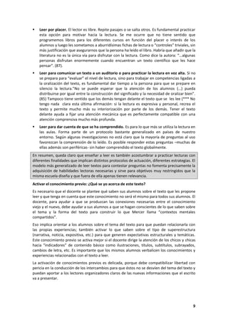 9
 Leer por placer. El lector es libre. Repite pasajes o se salta otros. Es fundamental practicar
esta opción para motivar hacia la lectura. Se me ocurre que no tiene sentido que
programemos libros para los diferentes cursos en función del placer o interés de los
alumnos y luego les sometamos a aburridísimas fichas de lectura o “controles” triviales, sin
más justificación que asegurarnos que la persona ha leído el libro. Habría que añadir que la
literatura no es la única vía para disfrutar con la lectura. Como dice la autora: “…algunas
personas disfrutan enormemente cuando encuentran un texto científico que les hace
pensar”. (87).
 Leer para comunicar un texto a un auditorio o para practicar la lectura en voz alta. Si no
se prepara para “evaluar” el nivel de lectura, sino para trabajar en competencias ligadas a
la oralización del texto, es fundamental dar tiempo a la persona para que se prepare en
silencio la lectura.”No se puede esperar que la atención de los alumnos (…) pueda
distribuirse por igual entre la construcción del significado y la necesidad de oralizar bien”.
(85) Tampoco tiene sentido que los demás tengan delante el texto que se les lee (*** No
tengo nada clara esta última afirmación: si la lectura es expresiva y personal, recrea el
texto y permite mucho más su interiorización por parte de los demás. Tener el texto
delante ayuda a fijar una atención mecánica que es perfectamente compatible con una
atención comprensiva mucho más profunda.
 Leer para dar cuenta de que se ha comprendido. Es para lo que más se utiliza la lectura en
las aulas. Forma parte de un protocolo bastante generalizado en países de nuestro
entorno. Según algunas investigaciones no está claro que la mayoría de preguntas al uso
favorezcan la comprensión de lo leído. Es posible responder estas preguntas –muchas de
ellas además son periféricas- sin haber comprendido el texto globalmente.
En resumen, queda claro que enseñar a leer es también acostumbrar a practicar lecturas con
diferentes finalidades que implican distintos protocolos de actuación, diferentes estrategias. El
modelo más generalizado de leer textos para contestar preguntas no fomenta precisamente la
adquisición de habilidades lectoras necesarias y sirve para objetivos muy restringidos que la
misma escuela diseña y que fuera de ella apenas tienen relevancia.
Activar el conocimiento previo: ¿Qué se yo acerca de este texto?
Es necesario que el docente se plantee qué saben sus alumnos sobre el texto que les propone
leer y que tenga en cuenta que este conocimiento no será el mismo para todos sus alumnos. El
docente, para ayudar a que se produzcan las conexiones necesarias entre el conocimiento
viejo y el nuevo, debe ayudar a sus alumnos a que se hagan conscientes de lo que saben sobre
el tema y la forma del texto para construir lo que Mercer llama “contextos mentales
compartidos”.
Eso implica orientar a los alumnos sobre el tema del texto para que puedan relacionarla con
las propias experiencias; también activar lo que saben sobre el tipo de superestructura
(narrativa, noticia, expositiva, etc.) para que generen expectativas estructurales y temáticas.
Este conocimiento previo se activa mejor si el docente dirige la atención de los chicos y chicas
hacia “indicadores” de contenido básico como ilustraciones, títulos, subtítulos, subrayados,
cambios de letra, etc. Es importante que los mismos alumnos verbalicen los conocimientos y
experiencias relacionadas con el texto a leer.
La activación de conocimientos previos es delicada, porque debe compatibilizar libertad con
pericia en la conducción de los intercambios para que éstos no se desvíen del tema del texto y
puedan aportar a los lectores organizadores claros de las nuevas informaciones que el escrito
va a presentar.
 