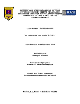 SUBSECRETARIA DE EDUCACIÓN MEDIA SUPERIOR,
   SUPERIOR, FORMACIÓN DOCENTE Y EVALUACIÓN
DIRECCIÓN DE FORMACIÓN Y ACTUALIZACIÓN DOCENTE
      “BENEMÉRITA ESCUELA NORMAL URBANA
              FEDERAL FRONTERIZA”




         Licenciatura En Educación Primaria



       3er semestre del ciclo escolar 2012-2013




       Curso: Procesos de alfabetización inicial




                  Mapa conceptual
                Estrategias de lectura



             Conductora del programa:
          Maestra Ana María Serna Espinoza




          Nombre de la alumna practicante:
      Viramontes Mendoza Fernanda Ascención




     Mexicali, B.C., Martes 04 de Octubre del 2012
 