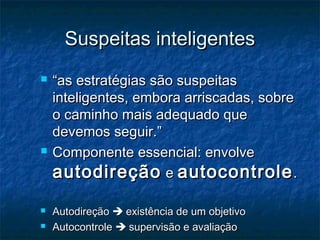 Suspeitas inteligentes
   “as estratégias são suspeitas
    inteligentes, embora arriscadas, sobre
    o caminho mais adequado que
    devemos seguir.”
   Componente essencial: envolve
    autodireção e autocontrole .
   Autodireção  existência de um objetivo
   Autocontrole  supervisão e avaliação
 