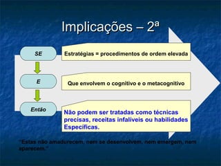 Implicações – 2ª
     SE        Estratégias = procedimentos de ordem elevada




     E          Que envolvem o cognitivo e o metacognitivo



   Então
               Não podem ser tratadas como técnicas
               precisas, receitas infalíveis ou habilidades
               Específicas.

“Estas não amadurecem, nem se desenvolvem, nem emergem, nem
aparecem.”
 