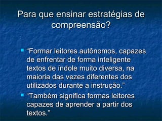 Para que ensinar estratégias de
        compreensão?

   “Formar leitores autônomos, capazes
    de enfrentar de forma inteligente
    textos de índole muito diversa, na
    maioria das vezes diferentes dos
    utilizados durante a instrução.”
   “Também significa formas leitores
    capazes de aprender a partir dos
    textos.”
 
