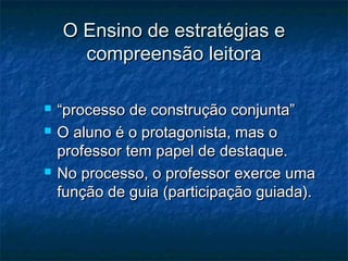O Ensino de estratégias e
      compreensão leitora

   “processo de construção conjunta”
   O aluno é o protagonista, mas o
    professor tem papel de destaque.
   No processo, o professor exerce uma
    função de guia (participação guiada).
 
