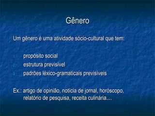 Gênero
Um gênero é uma atividade sócio-cultural que tem:

1.   propósito social
2.   estrutura previsível
3.   padrões léxico-gramaticais previsíveis

Ex.: artigo de opinião, notícia de jornal, horóscopo,
     relatório de pesquisa, receita culinária....
 