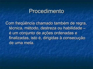Procedimento

Com freqüência chamado também de regra,
 técnica, método, destreza ou habilidade –
 é um conjunto de ações ordenadas e
 finalizadas, isto é, dirigidas à consecução
 de uma meta.
 