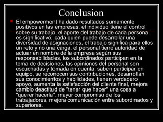 Conclusion
   El empowerment ha dado resultados sumamente
    positivos en las empresas, el individuo tiene el control
    sobre su trabajo, el aporte del trabajo de cada persona
    es significativo, cada quien puede desarrollar una
    diversidad de asignaciones, el trabajo significa para ellos
    un reto y no una carga, el personal tiene autoridad de
    actuar en nombre de la empresa según sus
    responsabilidades, los subordinados participan en la
    toma de decisiones, las opiniones del personal son
    escuchadas y tomada en cuenta, saben participar en
    equipo, se reconocen sus contribuciones, desarrollan
    sus conocimientos y habilidades, tienen verdadero
    apoyo, aumenta la satisfacción del cliente final, mejora
    cambio deactitud de "tener que hacer" una cosa a
    "querer hacerla", mayor compromiso de los
    trabajadores, mejora comunicación entre subordinados y
    superiores.
 