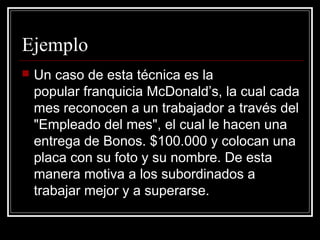 Ejemplo
   Un caso de esta técnica es la
    popular franquicia McDonald’s, la cual cada
    mes reconocen a un trabajador a través del
    "Empleado del mes", el cual le hacen una
    entrega de Bonos. $100.000 y colocan una
    placa con su foto y su nombre. De esta
    manera motiva a los subordinados a
    trabajar mejor y a superarse.
 
