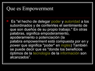 Que es Empowerment

    Es "el hecho de delegar poder y autoridad a los
    subordinados y de conferirles el sentimiento de
    que son dueños de su propio trabajo." En otras
    palabras, significa empoderamiento,
    apoderamiento o potenciación (la
    palabra empowerment está compuesta por en y
    power que significa "poder" en inglés) También
    se puede decir que es "donde los beneficios
    óptimos de la tecnología de la información son
    alcanzados”.
 