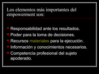 Los elementos más importantes del
empowerment son:

   Responsabilidad ante los resultados.
   Poder para la toma de decisiones.
   Recursos materiales para la ejecución.
   Información y conocimientos necesarios.
   Competencia profesional del sujeto
    apoderado.
 