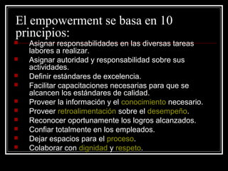 El empowerment se basa en 10
principios:
   Asignar responsabilidades en las diversas tareas
    labores a realizar.
   Asignar autoridad y responsabilidad sobre sus
    actividades.
   Definir estándares de excelencia.
   Facilitar capacitaciones necesarias para que se
    alcancen los estándares de calidad.
   Proveer la información y el conocimiento necesario.
   Proveer retroalimentación sobre el desempeño.
   Reconocer oportunamente los logros alcanzados.
   Confiar totalmente en los empleados.
   Dejar espacios para el proceso.
   Colaborar con dignidad y respeto.
 