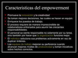 Caracteristicas del empowerment
   Promueve la innovación y la creatividad
   Se toman mejores decisiones, las cuales se hacen en equipo.
   Enriquece los puestos de trabajo.
   El proceso requiere de manera imprescindible de
    colaboradores entrenados para asumir las crecientes
    responsabilidades.
   El personal se siente responsable no solamente por su tarea,
    sino también por hacer que la organización funcione mejor.
   El individuo soluciona sus problemas activamente en vez de
    duplicar órdenes.
   Los equipos de trabajo mejoran su perforance cuando
    alcanzan mejores niveles de productividad y toman iniciativas
    sobre hechos correctos.
 