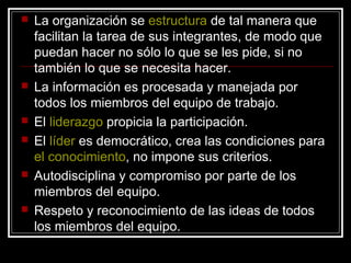    La organización se estructura de tal manera que
    facilitan la tarea de sus integrantes, de modo que
    puedan hacer no sólo lo que se les pide, si no
    también lo que se necesita hacer.
   La información es procesada y manejada por
    todos los miembros del equipo de trabajo.
   El liderazgo propicia la participación.
   El líder es democrático, crea las condiciones para
    el conocimiento, no impone sus criterios.
   Autodisciplina y compromiso por parte de los
    miembros del equipo.
   Respeto y reconocimiento de las ideas de todos
    los miembros del equipo.
 