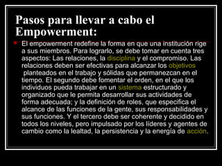 Pasos para llevar a cabo el
Empowerment:
   El empowerment redefine la forma en que una institución rige
    a sus miembros. Para lograrlo, se debe tomar en cuenta tres
    aspectos: Las relaciones, la disciplina y el compromiso. Las
    relaciones deben ser efectivas para alcanzar los objetivos
     planteados en el trabajo y sólidas que permanezcan en el
    tiempo. El segundo debe fomentar el orden, en el que los
    individuos pueda trabajar en un sistema estructurado y
    organizado que le permita desarrollar sus actividades de
    forma adecuada; y la definición de roles, que especifica el
    alcance de las funciones de la gente, sus responsabilidades y
    sus funciones. Y el tercero debe ser coherente y decidido en
    todos los niveles, pero impulsado por los líderes y agentes de
    cambio como la lealtad, la persistencia y la energía de acción.
 