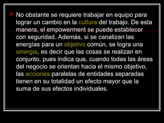    No obstante se requiere trabajar en equipo para
    lograr un cambio en la cultura del trabajo. De esta
    manera, el empowerment se puede establecer
    con seguridad. Además, si se canalizan las
    energías para un objetivo común, se logra una
    sinergia, es decir que las cosas se realizan en
    conjunto, pues indica que, cuando todas las áreas
    del negocio se orientan hacia el mismo objetivo,
    las acciones paralelas de entidades separadas
    tienen en su totalidad un efecto mayor que la
    suma de sus efectos individuales.
 