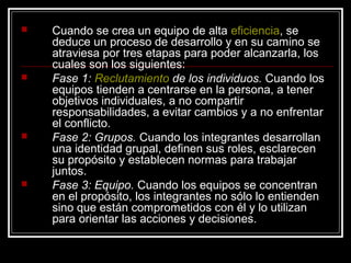    Cuando se crea un equipo de alta eficiencia, se
    deduce un proceso de desarrollo y en su camino se
    atraviesa por tres etapas para poder alcanzarla, los
    cuales son los siguientes:
   Fase 1: Reclutamiento de los individuos. Cuando los
    equipos tienden a centrarse en la persona, a tener
    objetivos individuales, a no compartir
    responsabilidades, a evitar cambios y a no enfrentar
    el conflicto.
   Fase 2: Grupos. Cuando los integrantes desarrollan
    una identidad grupal, definen sus roles, esclarecen
    su propósito y establecen normas para trabajar
    juntos.
   Fase 3: Equipo. Cuando los equipos se concentran
    en el propósito, los integrantes no sólo lo entienden
    sino que están comprometidos con él y lo utilizan
    para orientar las acciones y decisiones.
 
