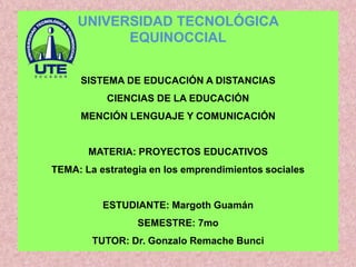 SISTEMA DE EDUCACIÓN A DISTANCIAS
CIENCIAS DE LA EDUCACIÓN
MENCIÓN LENGUAJE Y COMUNICACIÓN
MATERIA: PROYECTOS EDUCATIVOS
TEMA: La estrategia en los emprendimientos sociales
ESTUDIANTE: Margoth Guamán
SEMESTRE: 7mo
TUTOR: Dr. Gonzalo Remache Bunci
UNIVERSIDAD TECNOLÓGICA
EQUINOCCIAL
 