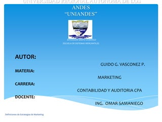 UNIVERSIDAD REGIONAL AUTONOMA DE LOS
                                 ANDES
                               “UNIANDES”



                                              EXTENSION SANTO DOMINGO
                                           ESCUELA DE SISTEMAS MERCANTILES




          AUTOR:
                                                                             GUIDO G. VASCONEZ P.
          MATERIA:
                                                                        MARKETING
          CARRERA:
                                                       CONTABILIDAD Y AUDITORIA CPA
          DOCENTE:
                                                                      ING. OMAR SAMANIEGO

Definiciones de Estrategias de Marketing
 