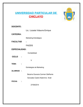 UNIVERSIDAD PARTICULAR DE
CHICLAYO
DOCENTE :
Lic.: Lozada Vidaurre Enrique
CÁTEDRA :
Marketing Estratégico
FACULTAD :
FACEIS
ESPECIALIDAD:
Contabilidad
CICLO :
V
TEMA :
Estrategias de Marketing
ALUMNAS :
Becerra Guevara Carmen Stefhanie
Gonzales Castro Katerinne Anali
FECHA :
27/08/2014
 