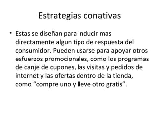Estrategias conativas Estas se diseñan para inducir mas directamente algun tipo de respuesta del consumidor. Pueden usarse para apoyar otros esfuerzos promocionales, como los programas de canje de cupones, las visitas y pedidos de internet y las ofertas dentro de la tienda, como “compre uno y lleve otro gratis”. 