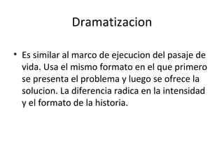 Dramatizacion Es similar al marco de ejecucion del pasaje de vida. Usa el mismo formato en el que primero se presenta el problema y luego se ofrece la solucion. La diferencia radica en la intensidad y el formato de la historia. 
