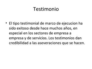 Testimonio El tipo testimonial de marco de ejecucion ha sido exitoso desde hace muchos años, en especial en los sectores de empresa a empresa y de servicios. Los testimonios dan credibilidad a las aseveraciones que se hacen. 