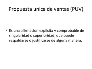 Propuesta unica de ventas (PUV) Es una afirmacion explicita y comprobable de singularidad o superioridad, que puede respaldarse o justificarse de alguna manera. 