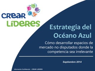 Estrategia del 
Océano Azul 
Cómo desarrollar espacios de 
mercado no disputados donde la 
competencia sea irrelevante 
Septiembre 2014 
Información Confidencial – CREAR LIDERES 
 