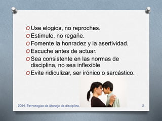 OUse elogios, no reproches. 
OEstimule, no regañe. 
OFomente la honradez y la asertividad. 
OEscuche antes de actuar. 
OSea consistente en las normas de 
disciplina, no sea inflexible 
OEvite ridiculizar, ser irónico o sarcástico. 
2014. Estrategias de Manejo de disciplina. 2 
 