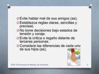 OEvite hablar mal de sus amigos (as). 
OEstablezca reglas claras, sencillas y 
precisas. 
ONo tome decisiones bajo estados de 
tensión y coraje. 
OEvite la crítica o regaño delante de 
terceras personas. 
OConsidere las diferencias de cada uno 
de sus hijos (as). 
2014. Estrategias de Manejo de disciplina. 3 
 