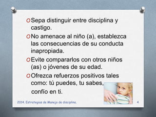 OSepa distinguir entre disciplina y 
castigo. 
ONo amenace al niño (a), establezca 
las consecuencias de su conducta 
inapropiada. 
OEvite compararlos con otros niños 
(as) o jóvenes de su edad. 
OOfrezca refuerzos positivos tales 
como: tú puedes, tu sabes, 
confío en ti. 
2014. Estrategias de Manejo de disciplina. 4 
 