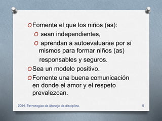 OFomente el que los niños (as): 
O sean independientes, 
O aprendan a autoevaluarse por sí 
mismos para formar niños (as) 
responsables y seguros. 
OSea un modelo positivo. 
OFomente una buena comunicación 
en donde el amor y el respeto 
prevalezcan. 
2014. Estrategias de Manejo de disciplina. 5 
 