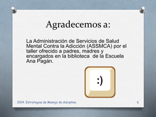 Agradecemos a: 
La Administración de Servicios de Salud 
Mental Contra la Adicción (ASSMCA) por el 
taller ofrecido a padres, madres y 
encargados en la biblioteca de la Escuela 
Ana Pagán. 
2014. Estrategias de Manejo de disciplina. 6 
