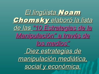 El lingüistaEl lingüista NoamNoam
ChomskyChomsky elaboró la listaelaboró la lista
de lasde las “10 Estrategias de la“10 Estrategias de la
Manipulación” a través deManipulación” a través de
los medios”los medios”
Diez estrategias deDiez estrategias de
manipulación mediática,manipulación mediática,
social y económica.social y económica.
 