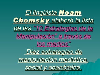 El lingüista  Noam Chomsky  elaboró la lista de las  “10 Estrategias de la Manipulación” a través de los medios”  Diez estrategias de manipulación mediática, social y económica. 