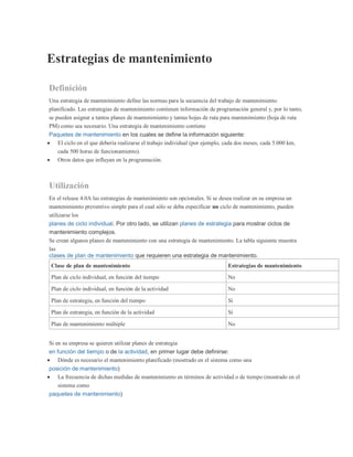 Estrategias de mantenimiento
Definición
Una estrategia de mantenimiento define las normas para la secuencia del trabajo de mantenimiento
planificado. Las estrategias de mantenimiento contienen información de programación general y, por lo tanto,
se pueden asignar a tantos planes de mantenimiento y tantas hojas de ruta para mantenimiento (hoja de ruta
PM) como sea necesario. Una estrategia de mantenimiento contiene
Paquetes de mantenimiento en los cuales se define la información siguiente:
 El ciclo en el que debería realizarse el trabajo individual (por ejemplo, cada dos meses, cada 5.000 km,
cada 500 horas de funcionamiento).
 Otros datos que influyan en la programación.
Utilización
En el release 4.0A las estrategias de mantenimiento son opcionales. Si se desea realizar en su empresa un
mantenimiento preventivo simple para el cual sólo se deba especificar un ciclo de mantenimiento, pueden
utilizarse los
planes de ciclo individual. Por otro lado, se utilizan planes de estrategia para mostrar ciclos de
mantenimiento complejos.
Se crean algunos planes de mantenimiento con una estrategia de mantenimiento. La tabla siguiente muestra
las
clases de plan de mantenimiento que requieren una estrategia de mantenimiento.
Clase de plan de mantenimiento Estrategias de mantenimiento
Plan de ciclo individual, en función del tiempo No
Plan de ciclo individual, en función de la actividad No
Plan de estrategia, en función del tiempo Sí
Plan de estrategia, en función de la actividad Sí
Plan de mantenimiento múltiple No
Si en su empresa se quieren utilizar planes de estrategia
en función del tiempo o de la actividad, en primer lugar debe definirse:
 Dónde es necesario el mantenimiento planificado (mostrado en el sistema como una
posición de mantenimiento)
 La frecuencia de dichas medidas de mantenimiento en términos de actividad o de tiempo (mostrado en el
sistema como
paquetes de mantenimiento)
 