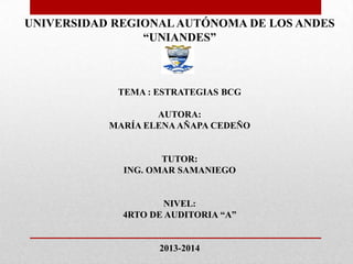 UNIVERSIDAD REGIONAL AUTÓNOMA DE LOS ANDES
                “UNIANDES”



            TEMA : ESTRATEGIAS BCG

                   AUTORA:
           MARÍA ELENA AÑAPA CEDEÑO


                    TUTOR:
             ING. OMAR SAMANIEGO


                    NIVEL:
             4RTO DE AUDITORIA “A”


                   2013-2014
 