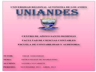 UNIVERSIDAD REGIONAL AUTONOMA DE LOS ANDES



          UNIANDES

             CENTRO DE APOYO SANTO DOMINGO

             FACULTAD DE CIENCIAS CONTABLES

           ESCUELA DE CONTABILIDAD Y AUDITORIA




TUTOR:       OMAR SAMANIEGO

TEMA:        ESTRATEGIAS DE MARKETING

ALUMNO:      SANDRA NAVARRETE

PERIODO:    NOVIEMBRE 2012 - ABRIL 2013
 