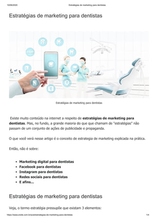 10/06/2020 Estratégias de marketing para dentistas
https://www.srsite.com.br/post/estrategias-de-marketing-para-dentistas 1/4
Estratégias de marketing para dentistas
Existe muito conteúdo na internet a respeito de estratégias de marketing para
dentistas. Mas, no fundo, a grande maioria do que que chamam de "estratégias" não
passam de um conjunto de ações de publicidade e propaganda.
O que você verá nesse artigo é o conceito de estrategia de marketing explicada na prática.
Então, não é sobre:
Estratégias de marketing para dentistas
Veja, o termo estratégia pressupõe que existam 3 elementos:
Estratégias de marketing para dentistas
Marketing digital para dentistas
Facebook para dentistas
Instagram para dentistas
Redes sociais para dentistas
E afins...
 