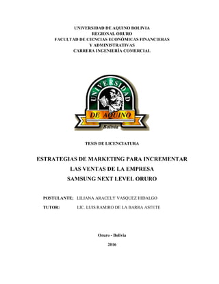 UNIVERSIDAD DE AQUINO BOLIVIA
REGIONAL ORURO
FACULTAD DE CIENCIAS ECONÓMICAS FINANCIERAS
Y ADMINISTRATIVAS
CARRERA INGENIERÍA COMERCIAL
TESIS DE LICENCIATURA
ESTRATEGIAS DE MARKETING PARA INCREMENTAR
LAS VENTAS DE LA EMPRESA
SAMSUNG NEXT LEVEL ORURO
POSTULANTE: LILIANA ARACELY VASQUEZ HIDALGO
TUTOR: LIC. LUIS RAMIRO DE LA BARRA ASTETE
Oruro - Bolivia
2016
 