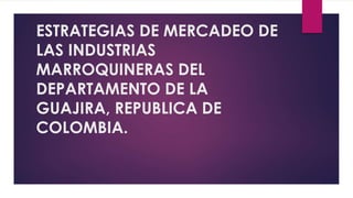 ESTRATEGIAS DE MERCADEO DE
LAS INDUSTRIAS
MARROQUINERAS DEL
DEPARTAMENTO DE LA
GUAJIRA, REPUBLICA DE
COLOMBIA.
 