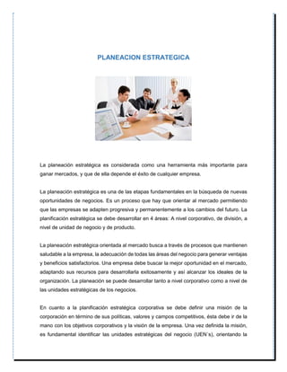 PLANEACION ESTRATEGICA
La planeación estratégica es considerada como una herramienta más importante para
ganar mercados, y que de ella depende el éxito de cualquier empresa.
La planeación estratégica es una de las etapas fundamentales en la búsqueda de nuevas
oportunidades de negocios. Es un proceso que hay que orientar al mercado permitiendo
que las empresas se adapten progresiva y permanentemente a los cambios del futuro. La
planificación estratégica se debe desarrollar en 4 áreas: A nivel corporativo, de división, a
nivel de unidad de negocio y de producto.
La planeación estratégica orientada al mercado busca a través de procesos que mantienen
saludable a la empresa, la adecuación de todas las áreas del negocio para generar ventajas
y beneficios satisfactorios. Una empresa debe buscar la mejor oportunidad en el mercado,
adaptando sus recursos para desarrollarla exitosamente y así alcanzar los ideales de la
organización. La planeación se puede desarrollar tanto a nivel corporativo como a nivel de
las unidades estratégicas de los negocios.
En cuanto a la planificación estratégica corporativa se debe definir una misión de la
corporación en término de sus políticas, valores y campos competitivos, ésta debe ir de la
mano con los objetivos corporativos y la visión de la empresa. Una vez definida la misión,
es fundamental identificar las unidades estratégicas del negocio (UEN´s), orientando la
 