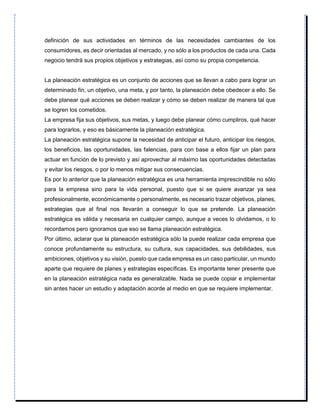 definición de sus actividades en términos de las necesidades cambiantes de los
consumidores, es decir orientadas al mercado, y no sólo a los productos de cada una. Cada
negocio tendrá sus propios objetivos y estrategias, así como su propia competencia.
La planeación estratégica es un conjunto de acciones que se llevan a cabo para lograr un
determinado fin, un objetivo, una meta, y por tanto, la planeación debe obedecer a ello. Se
debe planear qué acciones se deben realizar y cómo se deben realizar de manera tal que
se logren los cometidos.
La empresa fija sus objetivos, sus metas, y luego debe planear cómo cumpliros, qué hacer
para lograrlos, y eso es básicamente la planeación estratégica.
La planeación estratégica supone la necesidad de anticipar el futuro, anticipar los riesgos,
los beneficios, las oportunidades, las falencias, para con base a ellos fijar un plan para
actuar en función de lo previsto y así aprovechar al máximo las oportunidades detectadas
y evitar los riesgos, o por lo menos mitigar sus consecuencias.
Es por lo anterior que la planeación estratégica es una herramienta imprescindible no sólo
para la empresa sino para la vida personal, puesto que si se quiere avanzar ya sea
profesionalmente, económicamente o personalmente, es necesario trazar objetivos, planes,
estrategias que al final nos llevarán a conseguir lo que se pretende. La planeación
estratégica es válida y necesaria en cualquier campo, aunque a veces lo olvidamos, o lo
recordamos pero ignoramos que eso se llama planeación estratégica.
Por último, aclarar que la planeación estratégica sólo la puede realizar cada empresa que
conoce profundamente su estructura, su cultura, sus capacidades, sus debilidades, sus
ambiciones, objetivos y su visión, puesto que cada empresa es un caso particular, un mundo
aparte que requiere de planes y estrategias específicas. Es importante tener presente que
en la planeación estratégica nada es generalizable. Nada se puede copiar e implementar
sin antes hacer un estudio y adaptación acorde al medio en que se requiere implementar.
 