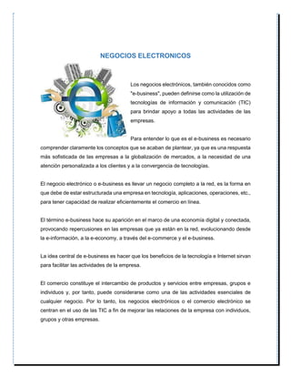 NEGOCIOS ELECTRONICOS
Los negocios electrónicos, también conocidos como
"e-business", pueden definirse como la utilización de
tecnologías de información y comunicación (TIC)
para brindar apoyo a todas las actividades de las
empresas.
Para entender lo que es el e-business es necesario
comprender claramente los conceptos que se acaban de plantear, ya que es una respuesta
más sofisticada de las empresas a la globalización de mercados, a la necesidad de una
atención personalizada a los clientes y a la convergencia de tecnologías.
El negocio electrónico o e-business es llevar un negocio completo a la red, es la forma en
que debe de estar estructurada una empresa en tecnología, aplicaciones, operaciones, etc.,
para tener capacidad de realizar eficientemente el comercio en línea.
El término e-business hace su aparición en el marco de una economía digital y conectada,
provocando repercusiones en las empresas que ya están en la red, evolucionando desde
la e-información, a la e-economy, a través del e-commerce y el e-business.
La idea central de e-business es hacer que los beneficios de la tecnología e Internet sirvan
para facilitar las actividades de la empresa.
El comercio constituye el intercambio de productos y servicios entre empresas, grupos e
individuos y, por tanto, puede considerarse como una de las actividades esenciales de
cualquier negocio. Por lo tanto, los negocios electrónicos o el comercio electrónico se
centran en el uso de las TIC a fin de mejorar las relaciones de la empresa con individuos,
grupos y otras empresas.
 