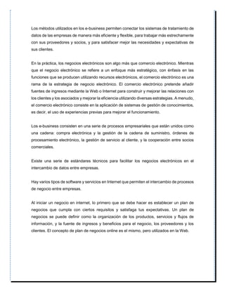 Los métodos utilizados en los e-business permiten conectar los sistemas de tratamiento de
datos de las empresas de manera más eficiente y flexible, para trabajar más estrechamente
con sus proveedores y socios, y para satisfacer mejor las necesidades y expectativas de
sus clientes.
En la práctica, los negocios electrónicos son algo más que comercio electrónico. Mientras
que el negocio electrónico se refiere a un enfoque más estratégico, con énfasis en las
funciones que se producen utilizando recursos electrónicos, el comercio electrónico es una
rama de la estrategia de negocio electrónico. El comercio electrónico pretende añadir
fuentes de ingresos mediante la Web o Internet para construir y mejorar las relaciones con
los clientes y los asociados y mejorar la eficiencia utilizando diversas estrategias. A menudo,
el comercio electrónico consiste en la aplicación de sistemas de gestión de conocimientos,
es decir, el uso de experiencias previas para mejorar el funcionamiento.
Los e-business consisten en una serie de procesos empresariales que están unidos como
una cadena: compra electrónica y la gestión de la cadena de suministro, órdenes de
procesamiento electrónico, la gestión de servicio al cliente, y la cooperación entre socios
comerciales.
Existe una serie de estándares técnicos para facilitar los negocios electrónicos en el
intercambio de datos entre empresas.
Hay varios tipos de software y servicios en Internet que permiten el intercambio de procesos
de negocio entre empresas.
Al iniciar un negocio en internet, lo primero que se debe hacer es establecer un plan de
negocios que cumpla con ciertos requisitos y satisfaga tus expectativas. Un plan de
negocios se puede definir como la organización de los productos, servicios y flujos de
información, y la fuente de ingresos y beneficios para el negocio, los proveedores y los
clientes. El concepto de plan de negocios online es el mismo, pero utilizados en la Web.
 