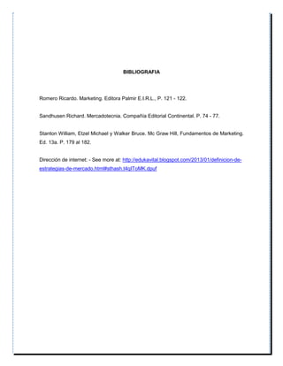 BIBLIOGRAFIA
Romero Ricardo. Marketing. Editora Palmir E.I.R.L., P. 121 - 122.
Sandhusen Richard. Mercadotecnia. Compañía Editorial Continental. P. 74 - 77.
Stanton William, Etzel Michael y Walker Bruce. Mc Graw Hill, Fundamentos de Marketing.
Ed. 13a. P. 179 al 182.
Dirección de internet: - See more at: http://edukavital.blogspot.com/2013/01/definicion-de-
estrategias-de-mercado.html#sthash.t4qIToMK.dpuf
 